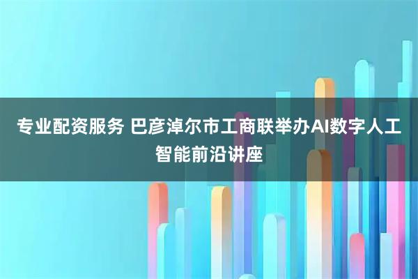 专业配资服务 巴彦淖尔市工商联举办AI数字人工智能前沿讲座
