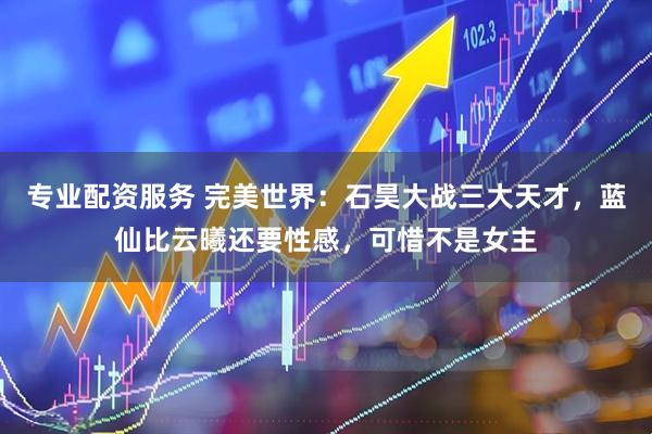 专业配资服务 完美世界：石昊大战三大天才，蓝仙比云曦还要性感，可惜不是女主