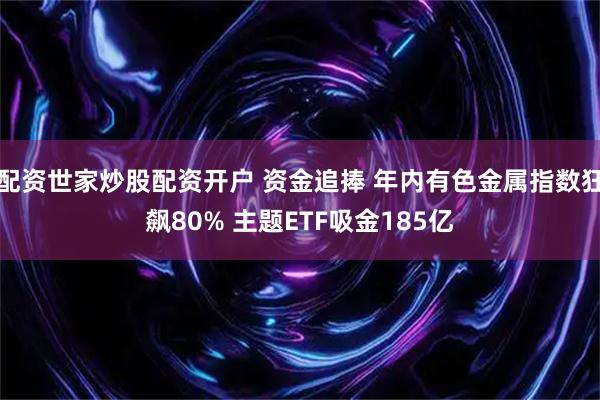 配资世家炒股配资开户 资金追捧 年内有色金属指数狂飙80% 主题ETF吸金185亿