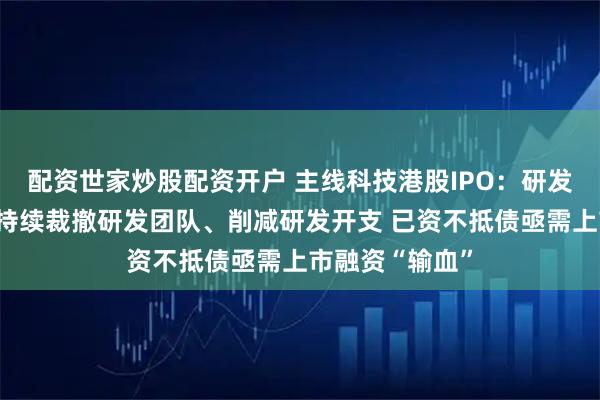 配资世家炒股配资开户 主线科技港股IPO：研发外包比重高、持续裁撤研发团队、削减研发开支 已资不抵债亟需上市融资“输血”