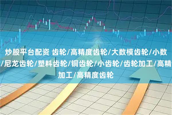 炒股平台配资 齿轮/高精度齿轮/大数模齿轮/小数模齿轮/尼龙齿轮/塑料齿轮/铜齿轮/小齿轮/齿轮加工/高精度齿轮