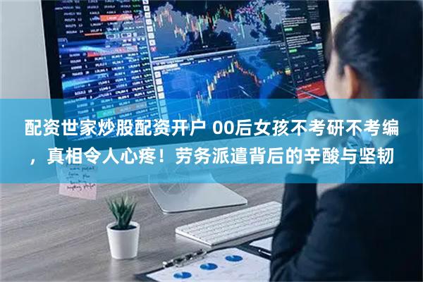 配资世家炒股配资开户 00后女孩不考研不考编，真相令人心疼！劳务派遣背后的辛酸与坚韧