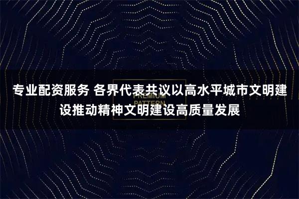 专业配资服务 各界代表共议以高水平城市文明建设推动精神文明建设高质量发展