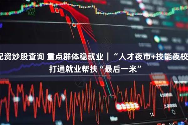 配资炒股查询 重点群体稳就业｜“人才夜市+技能夜校” 打通就业帮扶“最后一米”