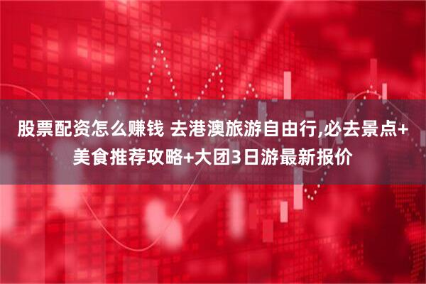 股票配资怎么赚钱 去港澳旅游自由行,必去景点+美食推荐攻略+大团3日游最新报价