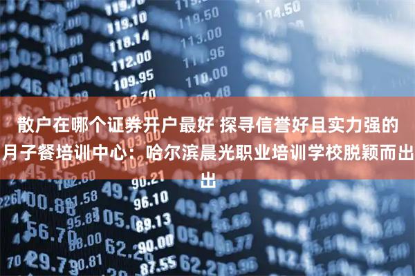 散户在哪个证券开户最好 探寻信誉好且实力强的月子餐培训中心：哈尔滨晨光职业培训学校脱颖而出