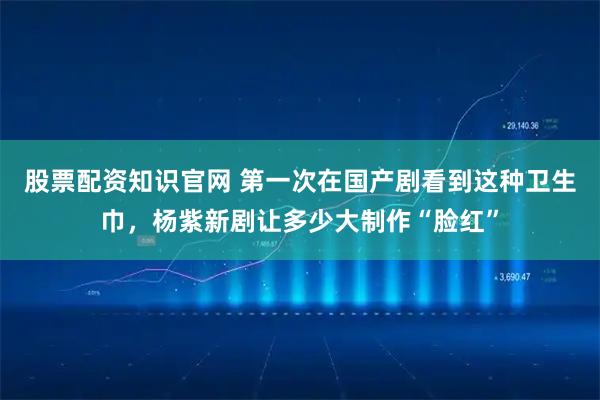 股票配资知识官网 第一次在国产剧看到这种卫生巾，杨紫新剧让多少大制作“脸红”
