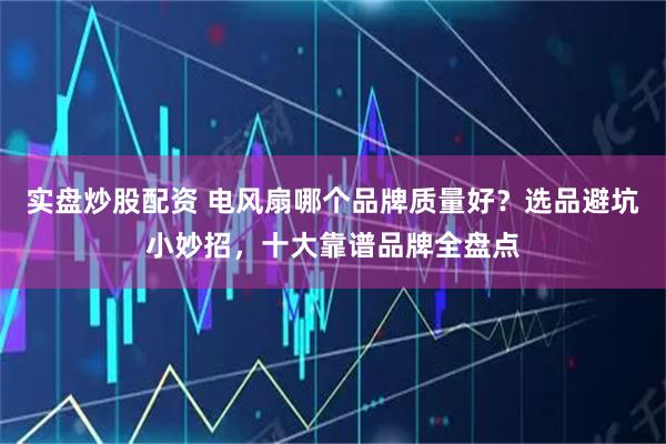 实盘炒股配资 电风扇哪个品牌质量好？选品避坑小妙招，十大靠谱品牌全盘点
