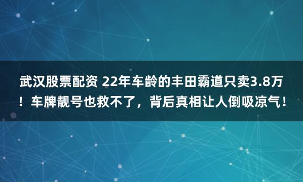 武汉股票配资 22年车龄的丰田霸道只卖3.8万！车牌靓号也救不了，背后真相让人倒吸凉气！