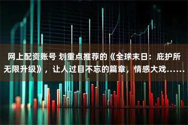 网上配资账号 划重点推荐的《全球末日：庇护所无限升级》，让人过目不忘的篇章，情感大戏……