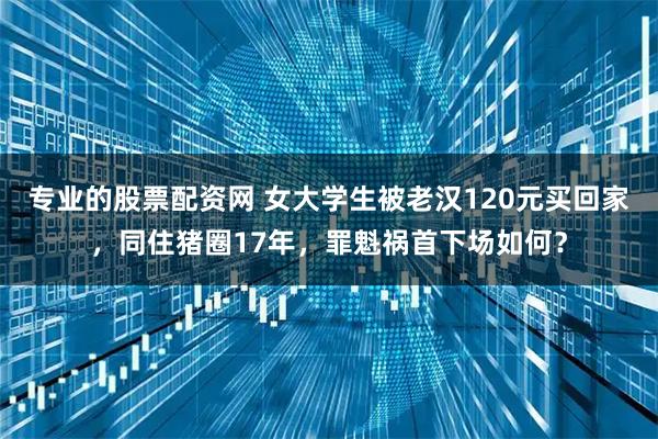 专业的股票配资网 女大学生被老汉120元买回家，同住猪圈17年，罪魁祸首下场如何？