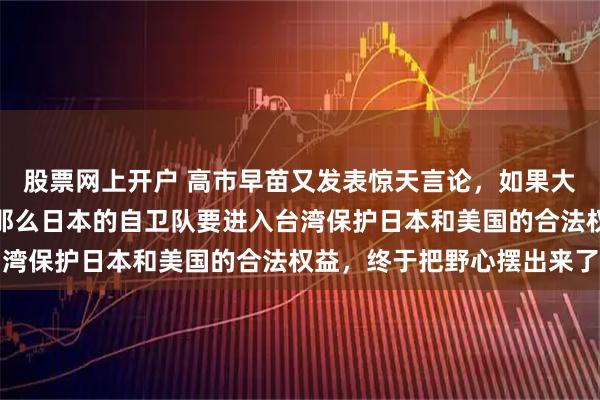 股票网上开户 高市早苗又发表惊天言论，如果大陆真的跟台湾起冲突，那么日本的自卫队要进入台湾保护日本和美国的合法权益，终于把野心摆出来了