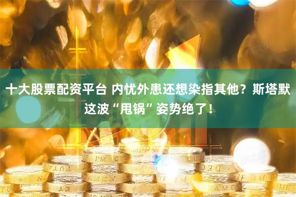 十大股票配资平台 内忧外患还想染指其他？斯塔默这波“甩锅”姿势绝了！