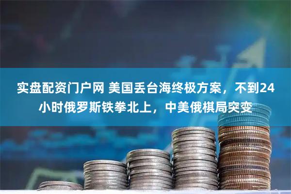 实盘配资门户网 美国丢台海终极方案，不到24小时俄罗斯铁拳北上，中美俄棋局突变