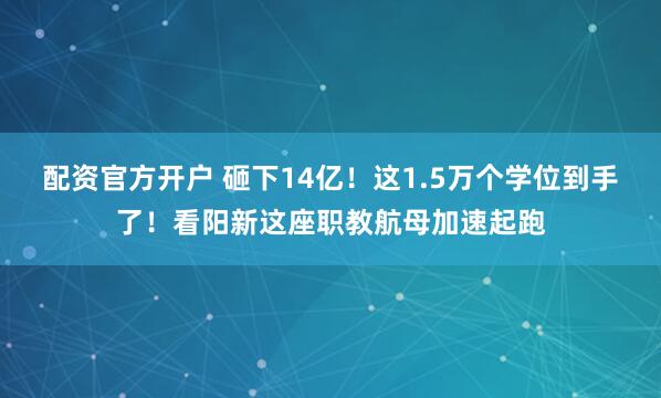 配资官方开户 砸下14亿！这1.5万个学位到手了！看阳新这座职教航母加速起跑