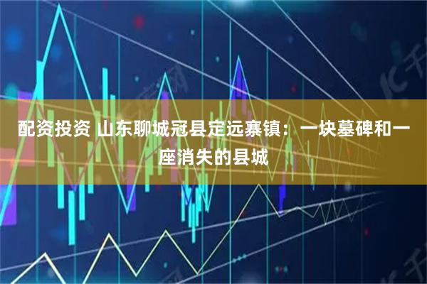 配资投资 山东聊城冠县定远寨镇：一块墓碑和一座消失的县城