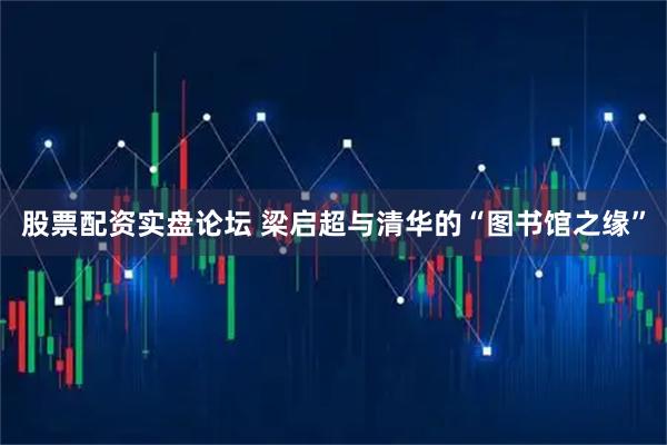 股票配资实盘论坛 梁启超与清华的“图书馆之缘”