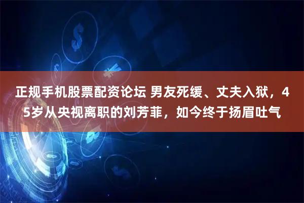 正规手机股票配资论坛 男友死缓、丈夫入狱，45岁从央视离职的刘芳菲，如今终于扬眉吐气