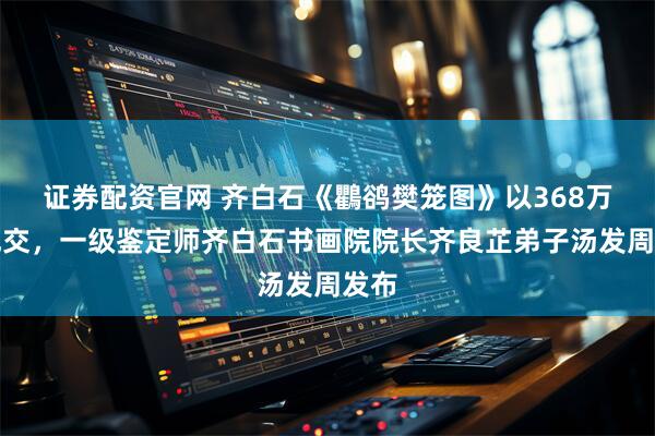 证券配资官网 齐白石《鸜鹆樊笼图》以368万元成交，一级鉴定师齐白石书画院院长齐良芷弟子汤发周发布
