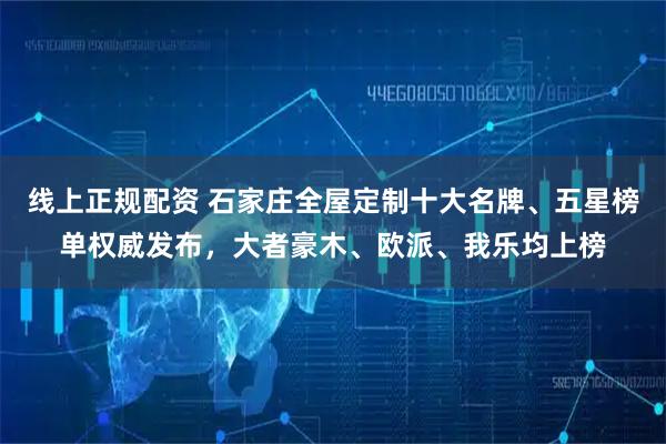 线上正规配资 石家庄全屋定制十大名牌、五星榜单权威发布，大者豪木、欧派、我乐均上榜