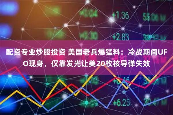 配资专业炒股投资 美国老兵爆猛料：冷战期间UFO现身，仅靠发光让美20枚核导弹失效