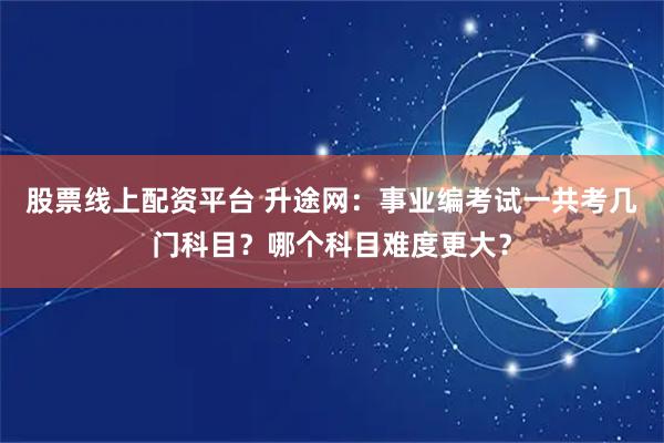 股票线上配资平台 升途网：事业编考试一共考几门科目？哪个科目难度更大？