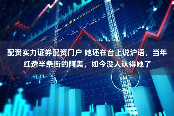 配资实力证券配资门户 她还在台上说沪语，当年红透半条街的阿美，如今没人认得她了
