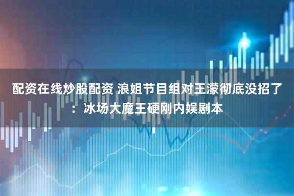 配资在线炒股配资 浪姐节目组对王濛彻底没招了：冰场大魔王硬刚内娱剧本