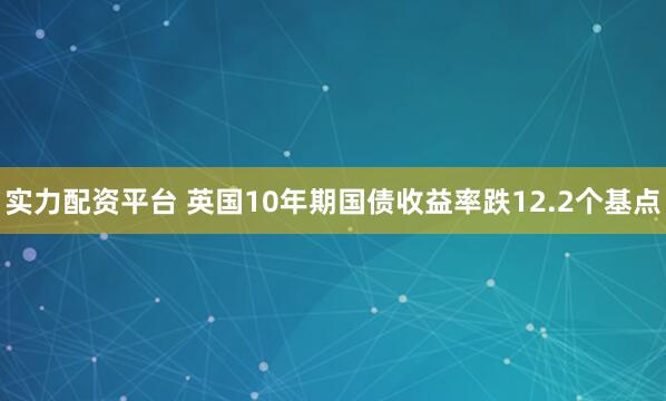 实力配资平台 英国10年期国债收益率跌12.2个基点