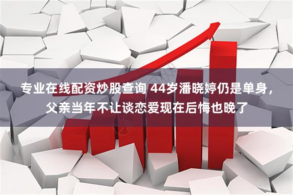 专业在线配资炒股查询 44岁潘晓婷仍是单身，父亲当年不让谈恋爱现在后悔也晚了