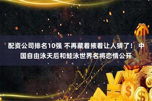 配资公司排名10强 不再藏着掖着让人猜了！ 中国自由泳天后和蛙泳世界名将恋情公开