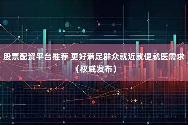 股票配资平台推荐 更好满足群众就近就便就医需求（权威发布）